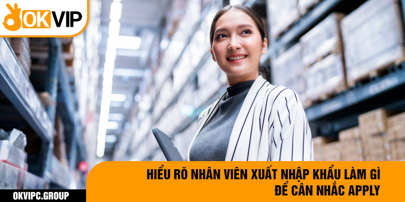 Hiểu rõ nhân viên xuất nhập khẩu làm gì để cân nhắc apply